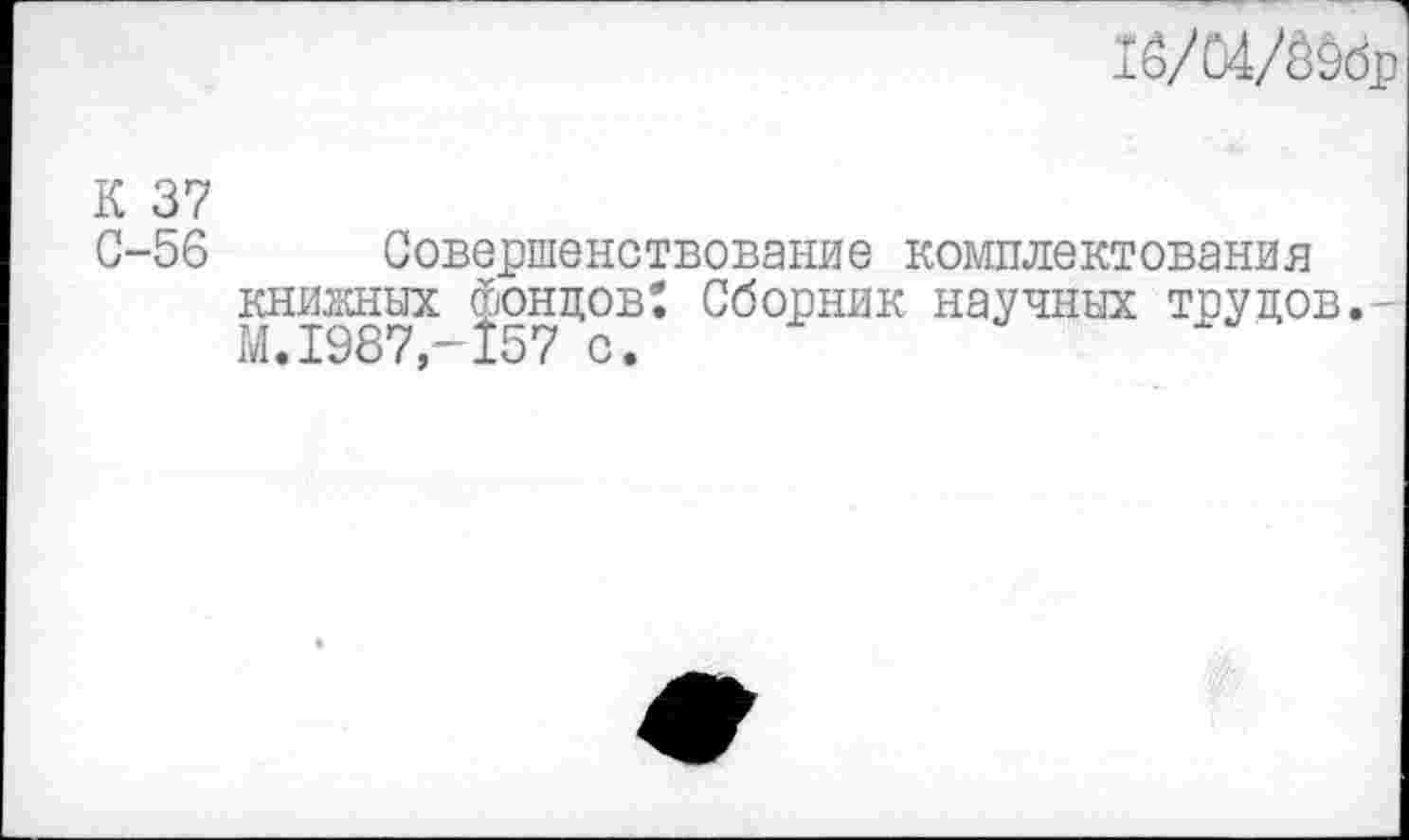 ﻿1ё/04/Шр
К 37
С-56 Совершенствование комплектования книжных фондов: Сборник научных трудов.-М.1987,-157 с.